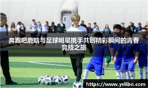 奔跑吧鹿晗与足球明星携手共创精彩瞬间的青春竞技之旅