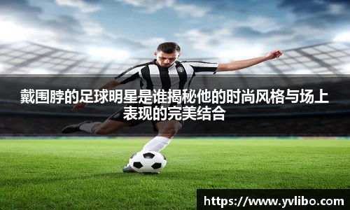 戴围脖的足球明星是谁揭秘他的时尚风格与场上表现的完美结合