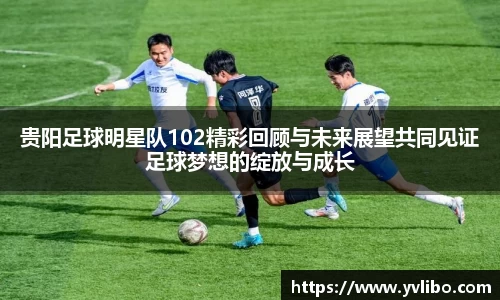 贵阳足球明星队102精彩回顾与未来展望共同见证足球梦想的绽放与成长